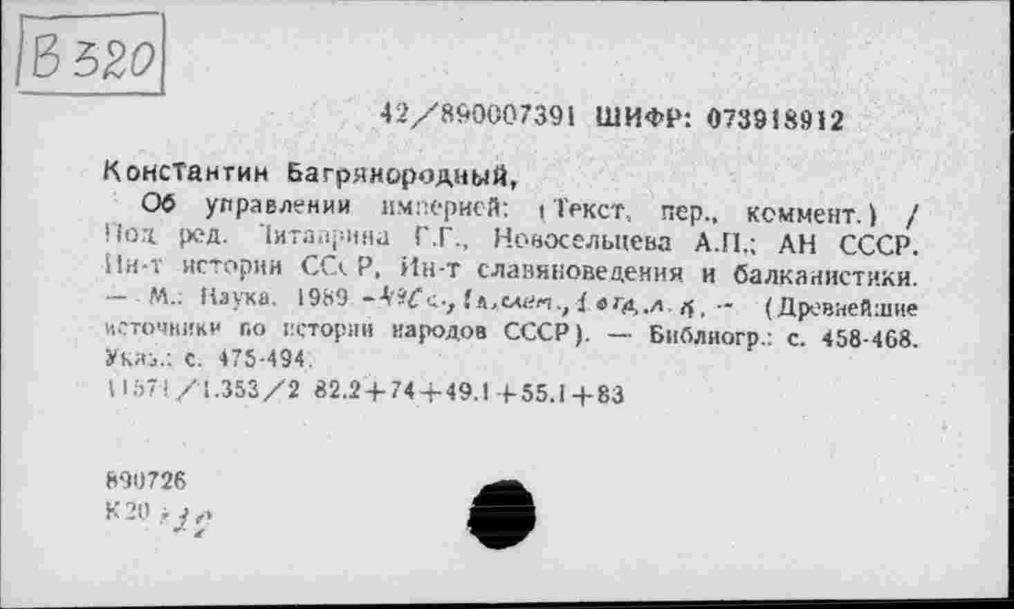 ﻿ЪЪ20
42/890007391 ШИФР: 073918912
Константин Багрянородный,
Об управлении империей: (Текст, пер., коммент.) / Нод ред. Іигаїфина Г.Г., Новосельцева А.П.; АН СССР. Ин*і истории CG. Р, Ин-т славяноведении и балканистики. - М.: Наука. 1989	/ «гд.Л. (Древнейшие
источники по истории народов СССР). - Библиогр.: с. 458-468 Указ.: С. 475-494.
11571/1.353/2 82.24-744-49.1 + 55.1+83
890726
К20.-у,.